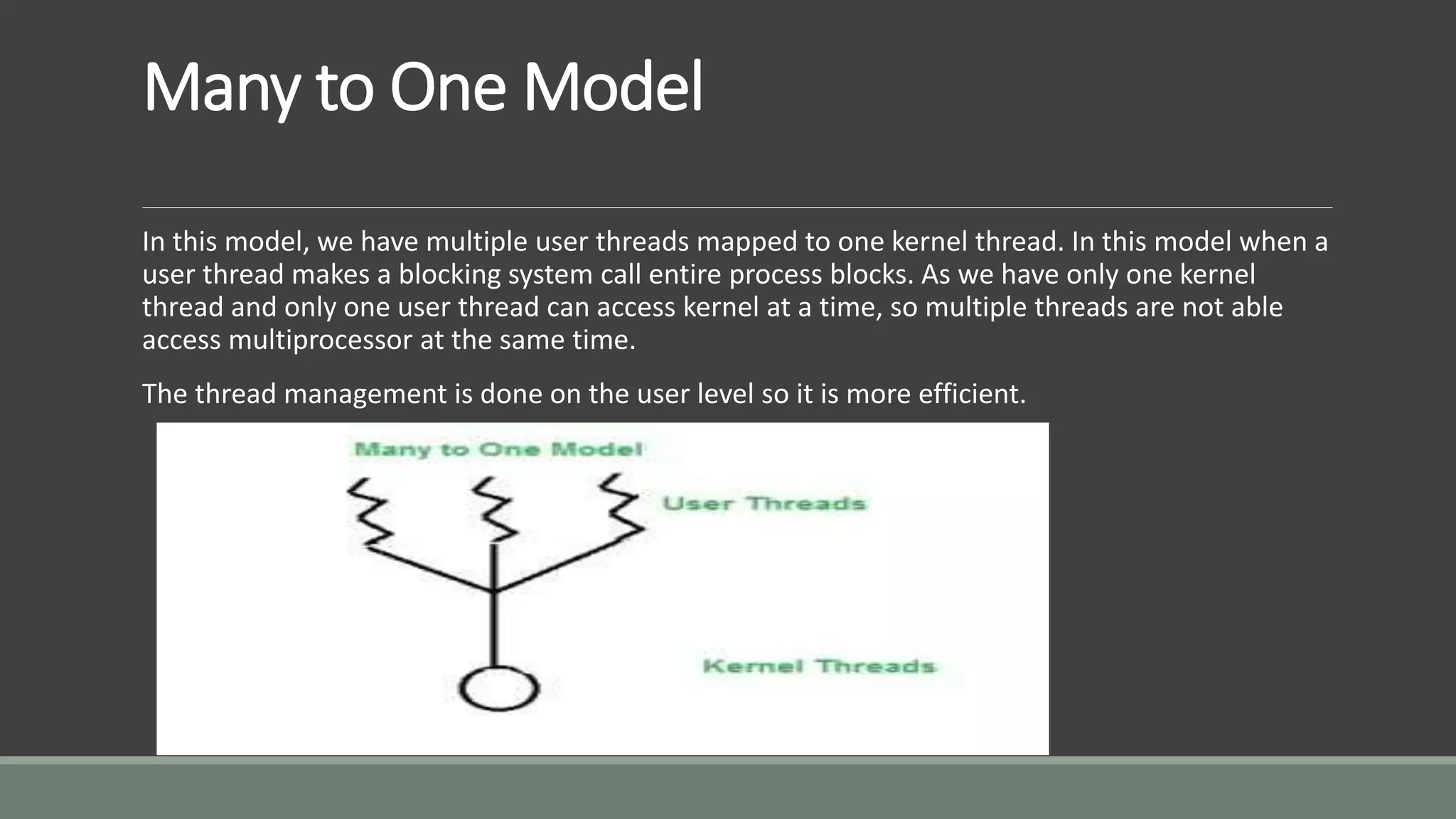 Many to One Model
In this model, we have multiple user threads mapped to one kernel thread. In this model when a
user thread makes a blocking system call entire process blocks. As we have only one kernel
thread and only one user thread can access kernel at a time, so multiple threads are not able
access multiprocessor at the same time.
The thread management is done on the user level so it is more efficient.
 