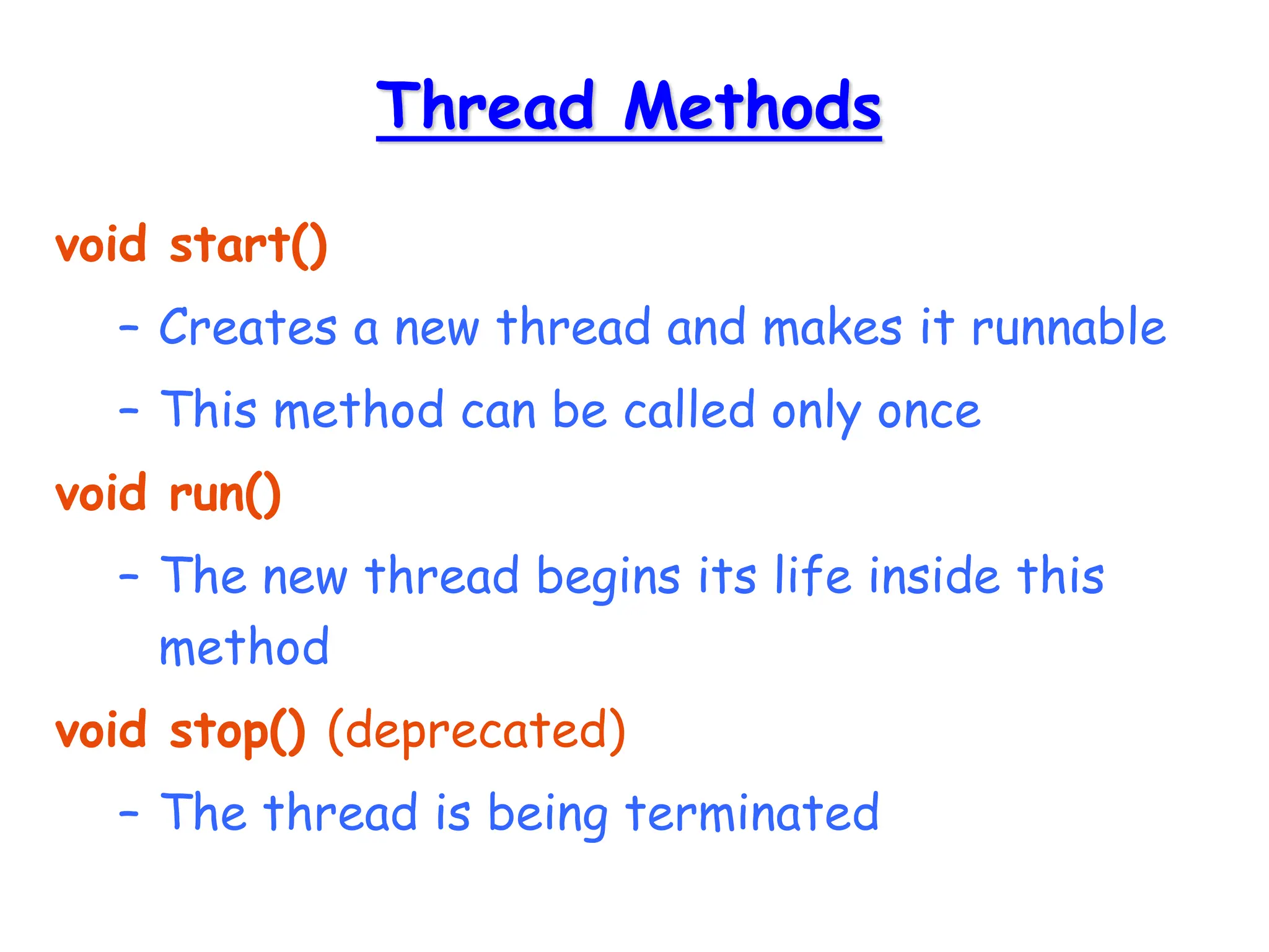 Thread Methods
void start()
– Creates a new thread and makes it runnable
– This method can be called only once
void run()
– The new thread begins its life inside this
method
void stop() (deprecated)
– The thread is being terminated
 
