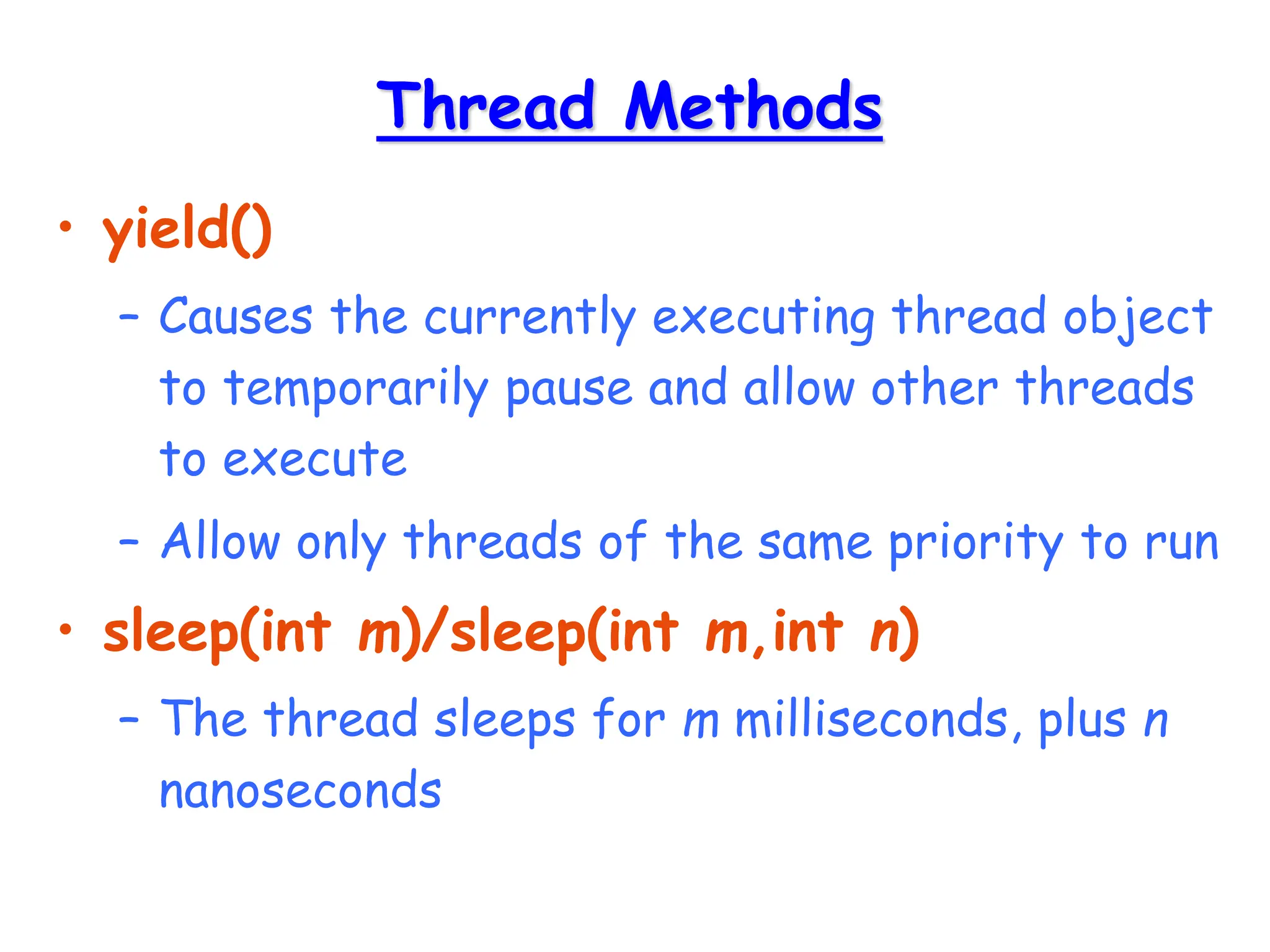 Thread Methods
• yield()
– Causes the currently executing thread object
to temporarily pause and allow other threads
to execute
– Allow only threads of the same priority to run
• sleep(int m)/sleep(int m,int n)
– The thread sleeps for m milliseconds, plus n
nanoseconds
 