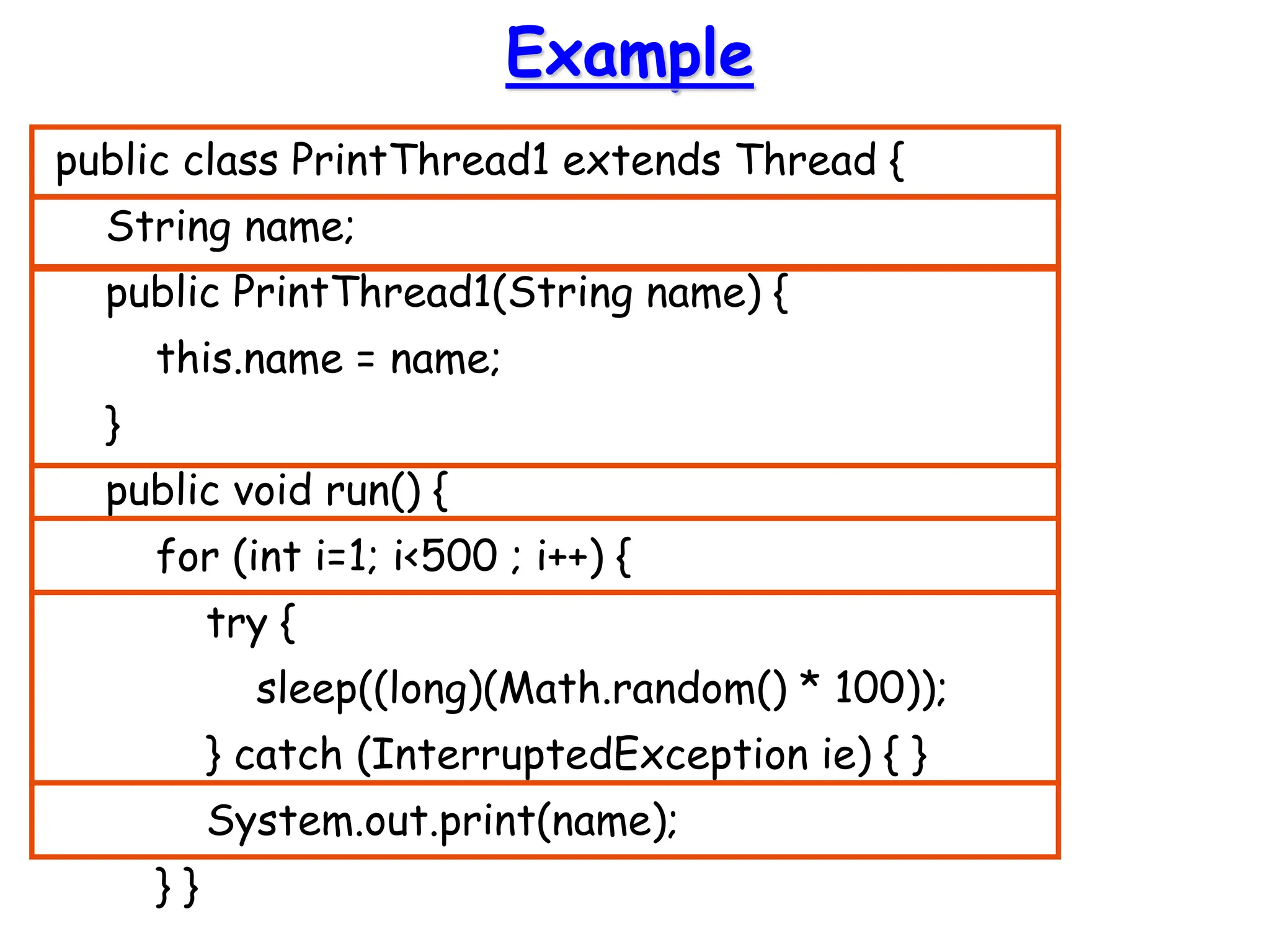 Example
public class PrintThread1 extends Thread {
String name;
public PrintThread1(String name) {
this.name = name;
}
public void run() {
for (int i=1; i<500 ; i++) {
try {
sleep((long)(Math.random() * 100));
} catch (InterruptedException ie) { }
System.out.print(name);
} }
 