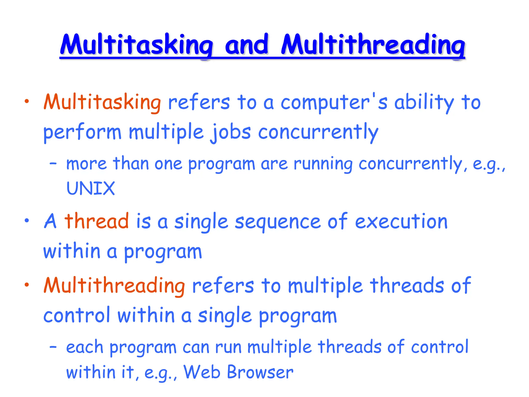 Multitasking and Multithreading
• Multitasking refers to a computer's ability to
perform multiple jobs concurrently
– more than one program are running concurrently, e.g.,
UNIX
• A thread is a single sequence of execution
within a program
• Multithreading refers to multiple threads of
control within a single program
– each program can run multiple threads of control
within it, e.g., Web Browser
 