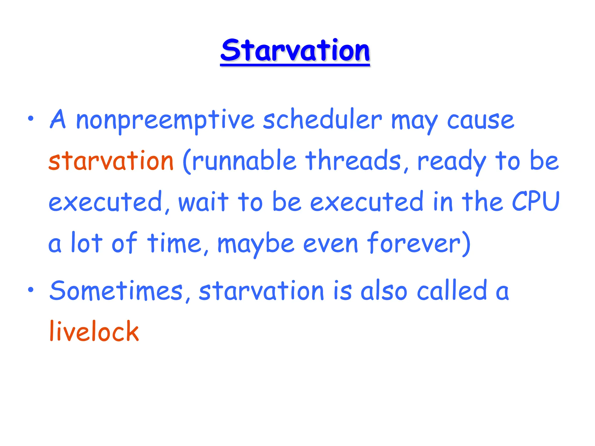 Starvation
• A nonpreemptive scheduler may cause
starvation (runnable threads, ready to be
executed, wait to be executed in the CPU
a lot of time, maybe even forever)
• Sometimes, starvation is also called a
livelock
 