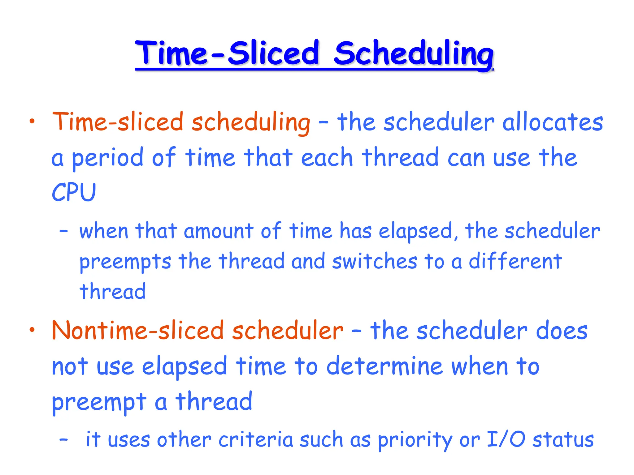 Time-Sliced Scheduling
• Time-sliced scheduling – the scheduler allocates
a period of time that each thread can use the
CPU
– when that amount of time has elapsed, the scheduler
preempts the thread and switches to a different
thread
• Nontime-sliced scheduler – the scheduler does
not use elapsed time to determine when to
preempt a thread
– it uses other criteria such as priority or I/O status
 