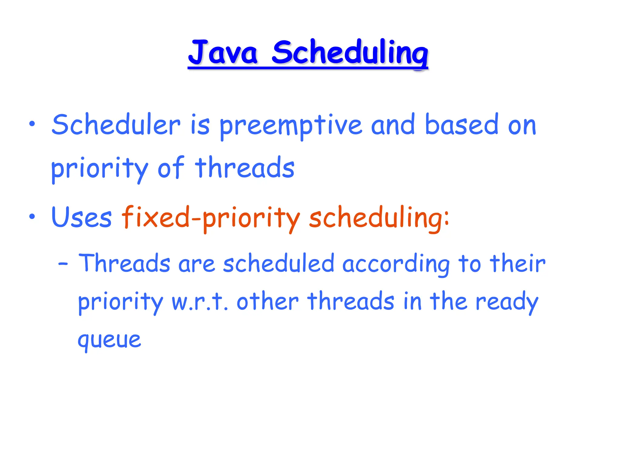 Java Scheduling
• Scheduler is preemptive and based on
priority of threads
• Uses fixed-priority scheduling:
– Threads are scheduled according to their
priority w.r.t. other threads in the ready
queue
 