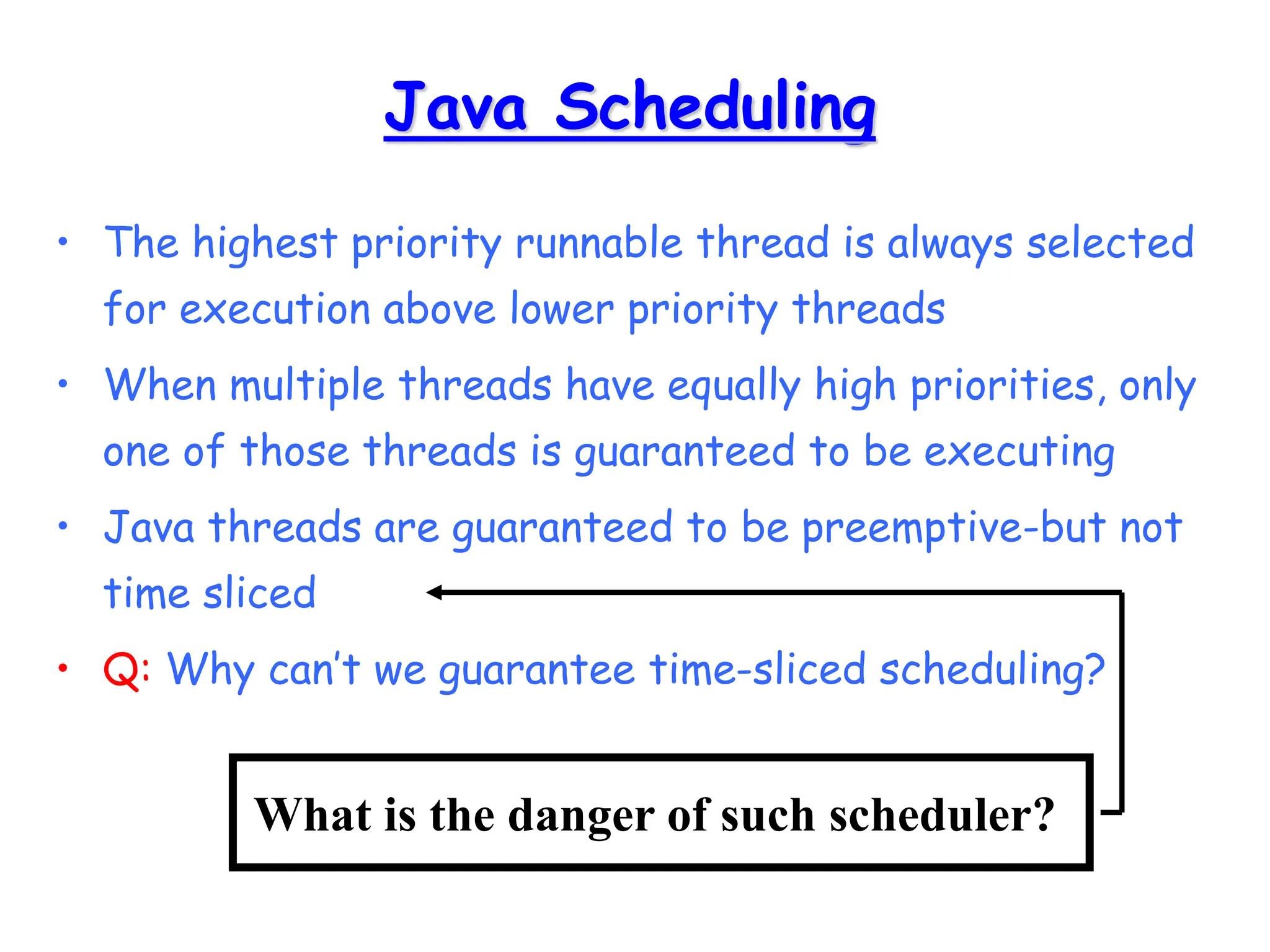 Java Scheduling
• The highest priority runnable thread is always selected
for execution above lower priority threads
• When multiple threads have equally high priorities, only
one of those threads is guaranteed to be executing
• Java threads are guaranteed to be preemptive-but not
time sliced
• Q: Why can’t we guarantee time-sliced scheduling?
What is the danger of such scheduler?
 