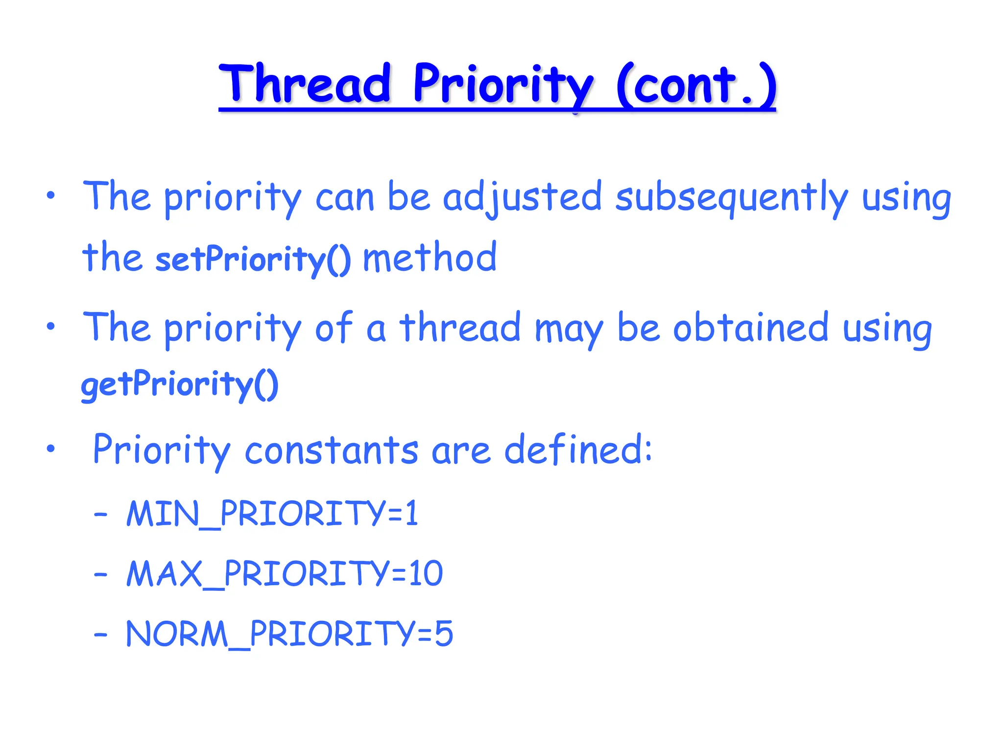 Thread Priority (cont.)
• The priority can be adjusted subsequently using
the setPriority() method
• The priority of a thread may be obtained using
getPriority()
• Priority constants are defined:
– MIN_PRIORITY=1
– MAX_PRIORITY=10
– NORM_PRIORITY=5
 