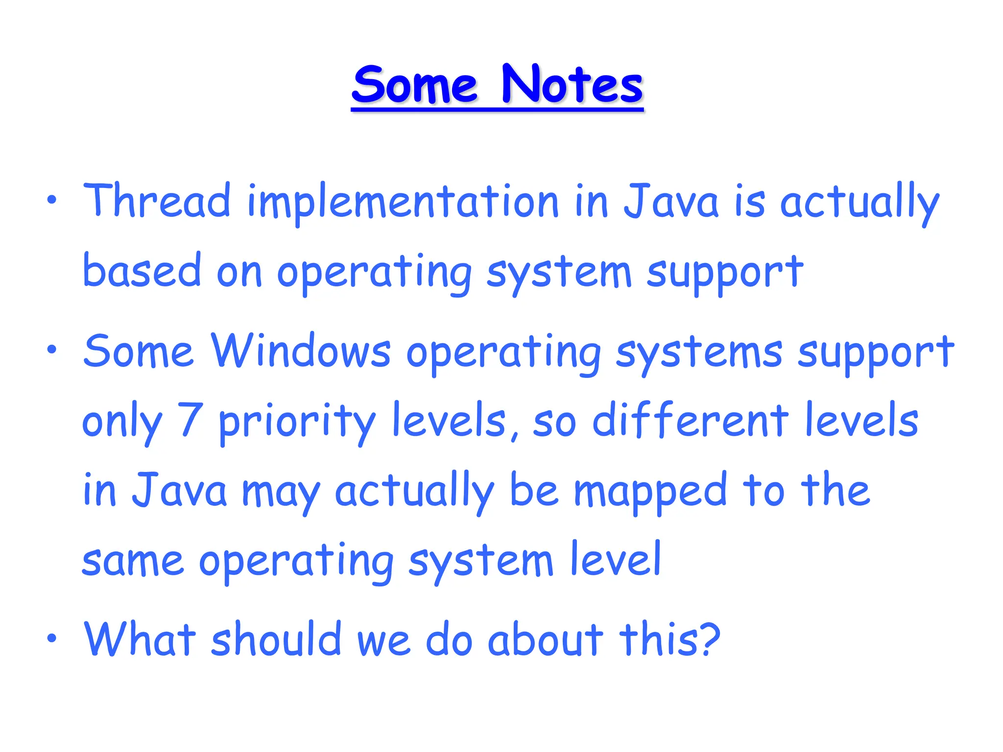 Some Notes
• Thread implementation in Java is actually
based on operating system support
• Some Windows operating systems support
only 7 priority levels, so different levels
in Java may actually be mapped to the
same operating system level
• What should we do about this?
 