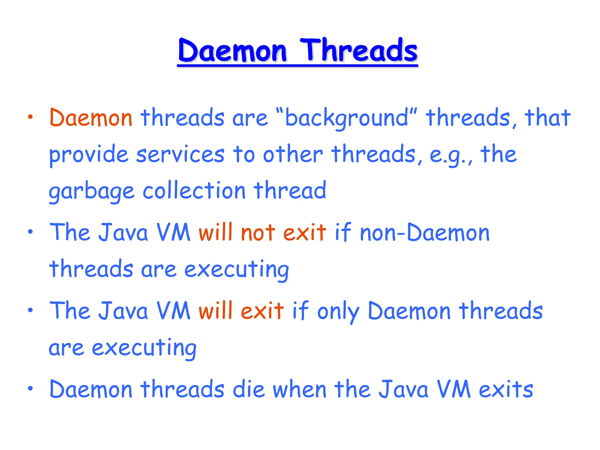 Daemon Threads
• Daemon threads are “background” threads, that
provide services to other threads, e.g., the
garbage collection thread
• The Java VM will not exit if non-Daemon
threads are executing
• The Java VM will exit if only Daemon threads
are executing
• Daemon threads die when the Java VM exits
 