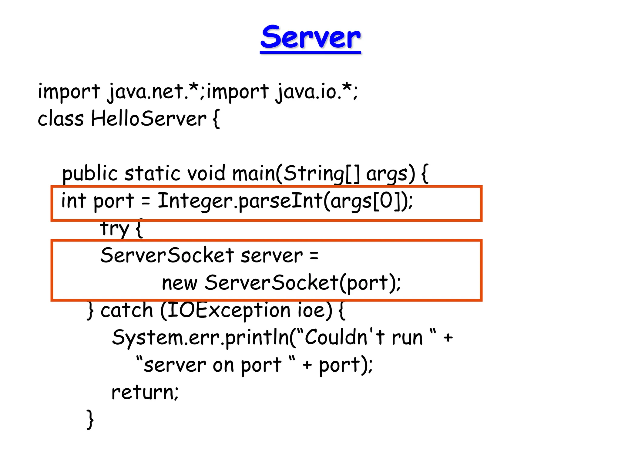 Server
import java.net.*;import java.io.*;
class HelloServer {
public static void main(String[] args) {
int port = Integer.parseInt(args[0]);
try {
ServerSocket server =
new ServerSocket(port);
} catch (IOException ioe) {
System.err.println(“Couldn't run “ +
“server on port “ + port);
return;
}
 