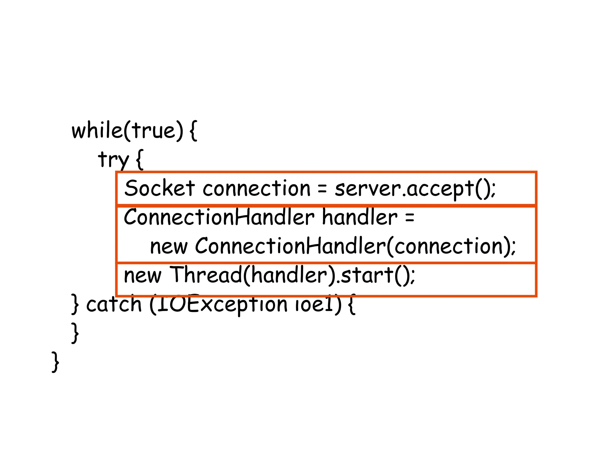 while(true) {
try {
Socket connection = server.accept();
ConnectionHandler handler =
new ConnectionHandler(connection);
new Thread(handler).start();
} catch (IOException ioe1) {
}
}
 