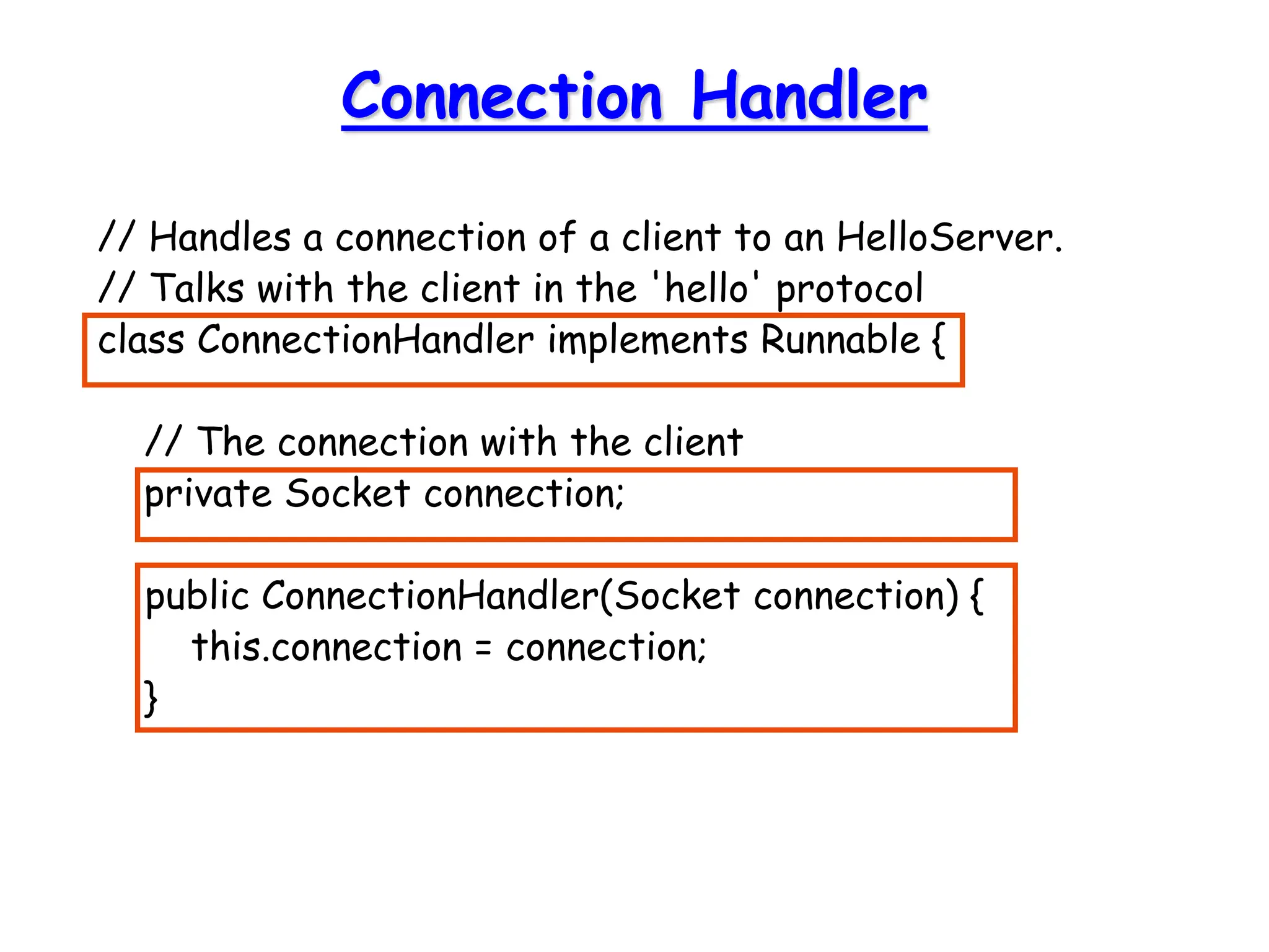 Connection Handler
// Handles a connection of a client to an HelloServer.
// Talks with the client in the 'hello' protocol
class ConnectionHandler implements Runnable {
// The connection with the client
private Socket connection;
public ConnectionHandler(Socket connection) {
this.connection = connection;
}
 