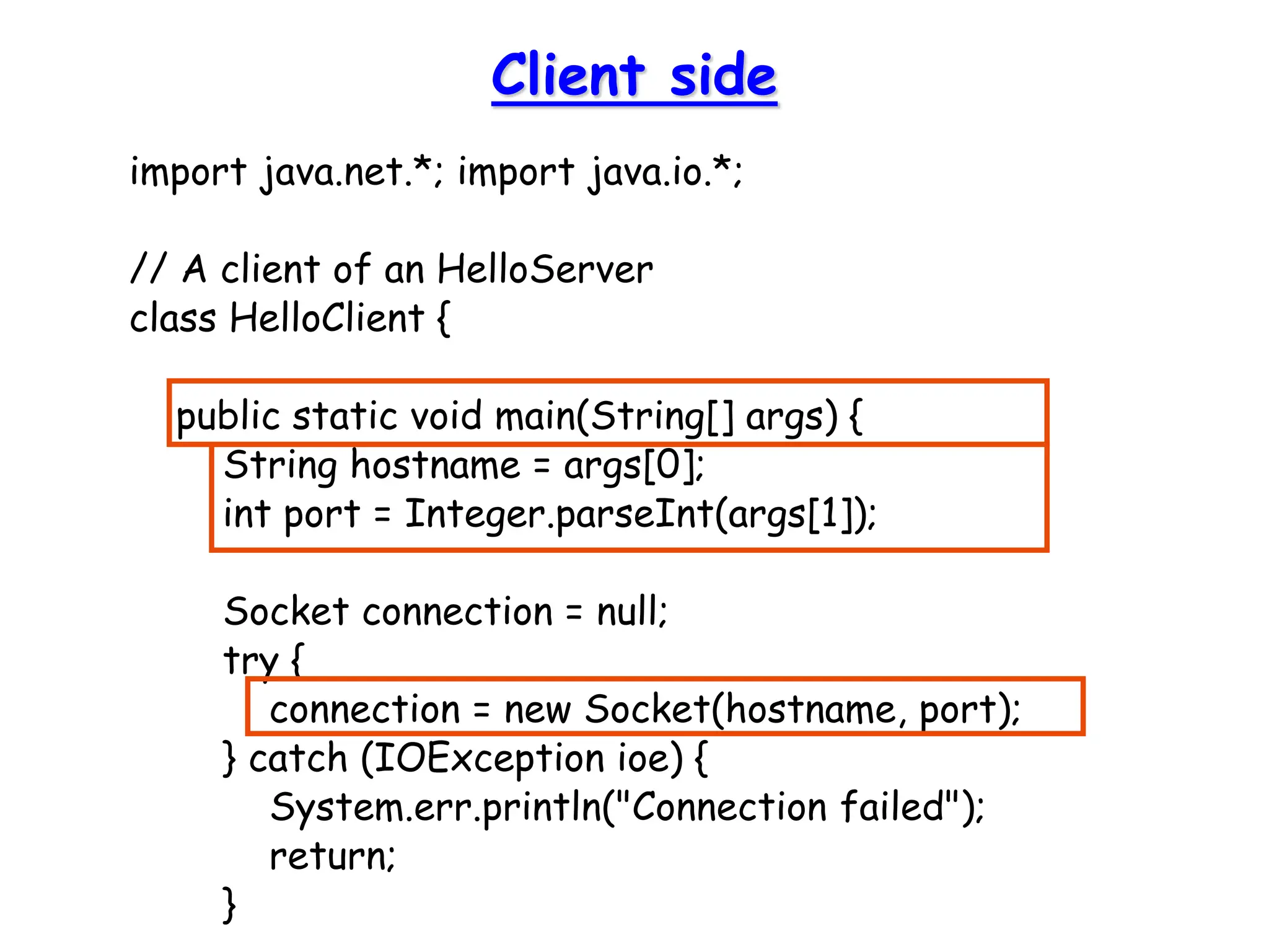 Client side
import java.net.*; import java.io.*;
// A client of an HelloServer
class HelloClient {
public static void main(String[] args) {
String hostname = args[0];
int port = Integer.parseInt(args[1]);
Socket connection = null;
try {
connection = new Socket(hostname, port);
} catch (IOException ioe) {
System.err.println("Connection failed");
return;
}
 