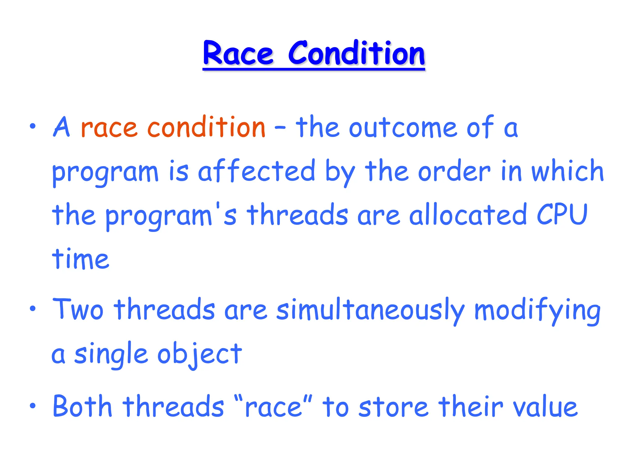 Race Condition
• A race condition – the outcome of a
program is affected by the order in which
the program's threads are allocated CPU
time
• Two threads are simultaneously modifying
a single object
• Both threads “race” to store their value
 
