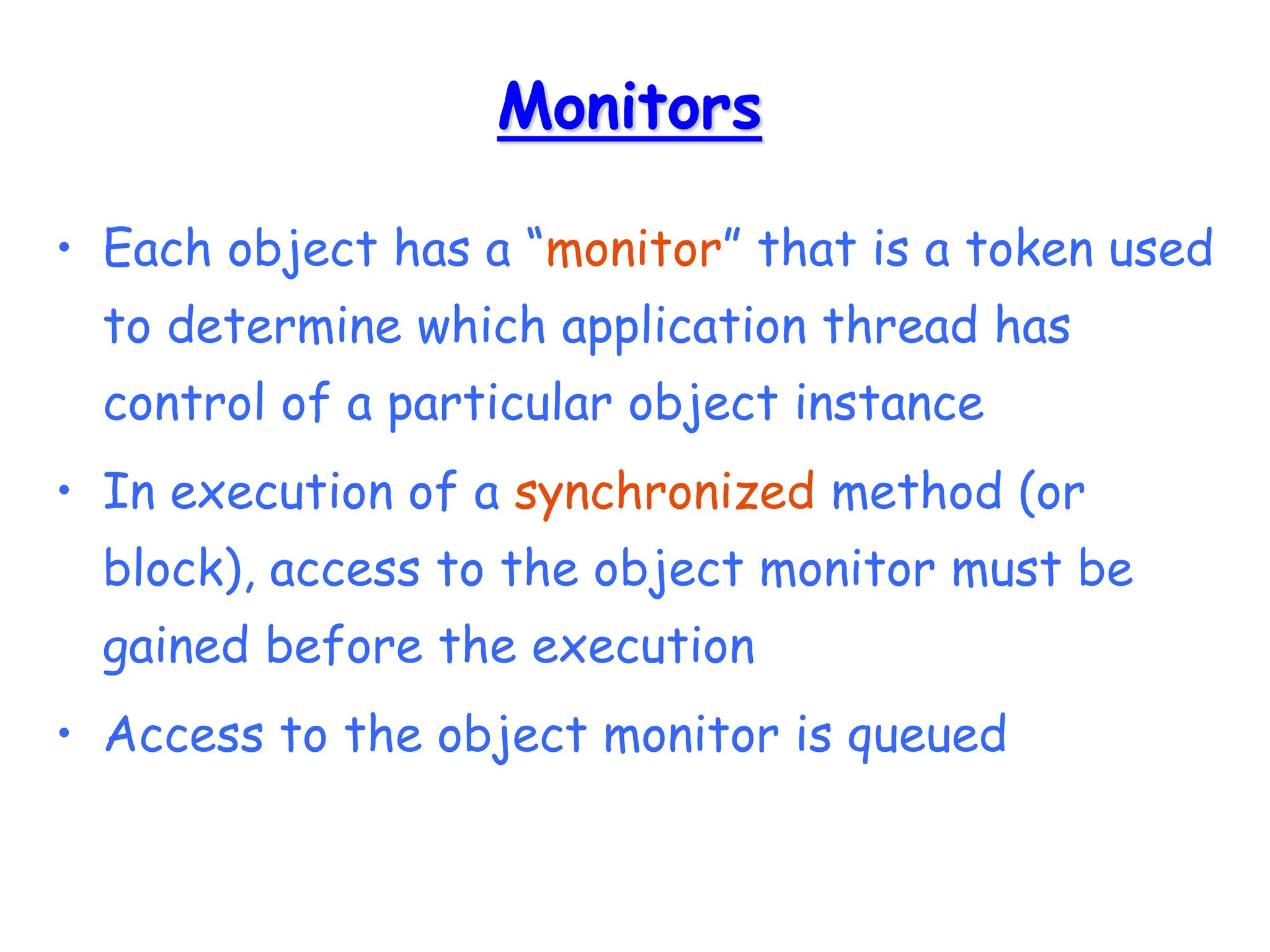 Monitors
• Each object has a “monitor” that is a token used
to determine which application thread has
control of a particular object instance
• In execution of a synchronized method (or
block), access to the object monitor must be
gained before the execution
• Access to the object monitor is queued
 