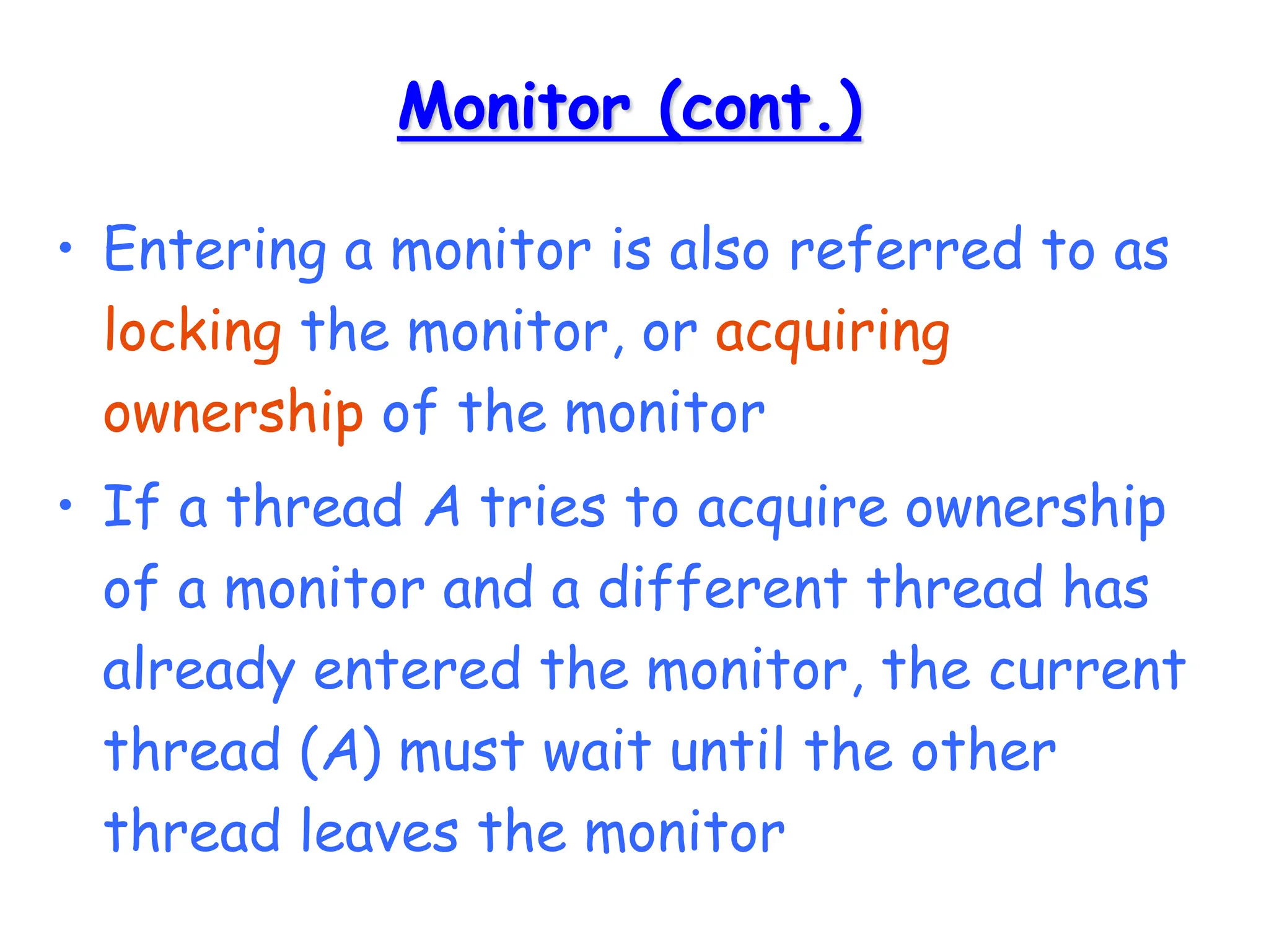Monitor (cont.)
• Entering a monitor is also referred to as
locking the monitor, or acquiring
ownership of the monitor
• If a thread A tries to acquire ownership
of a monitor and a different thread has
already entered the monitor, the current
thread (A) must wait until the other
thread leaves the monitor
 