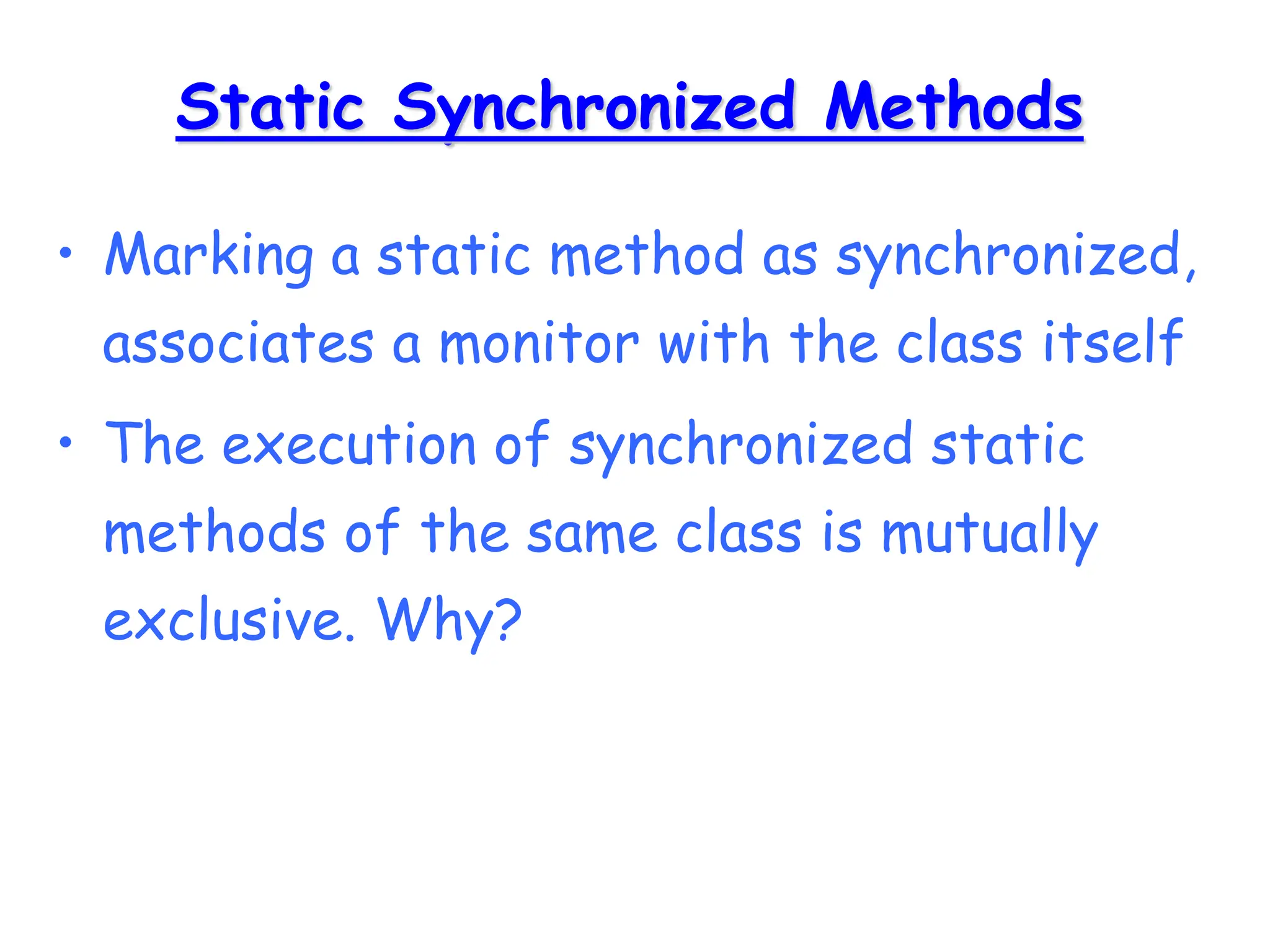 Static Synchronized Methods
• Marking a static method as synchronized,
associates a monitor with the class itself
• The execution of synchronized static
methods of the same class is mutually
exclusive. Why?
 