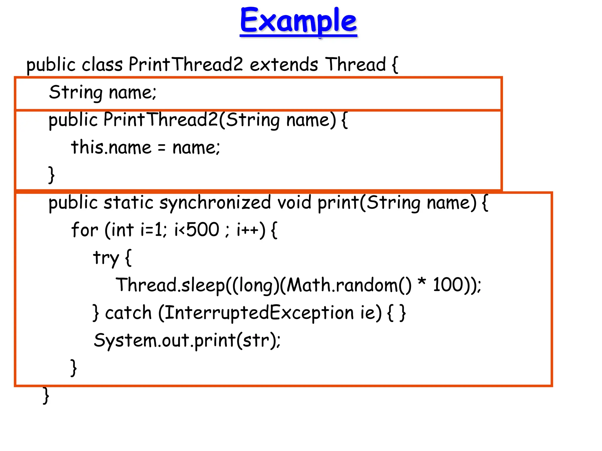 Example
public class PrintThread2 extends Thread {
String name;
public PrintThread2(String name) {
this.name = name;
}
public static synchronized void print(String name) {
for (int i=1; i<500 ; i++) {
try {
Thread.sleep((long)(Math.random() * 100));
} catch (InterruptedException ie) { }
System.out.print(str);
}
}
 