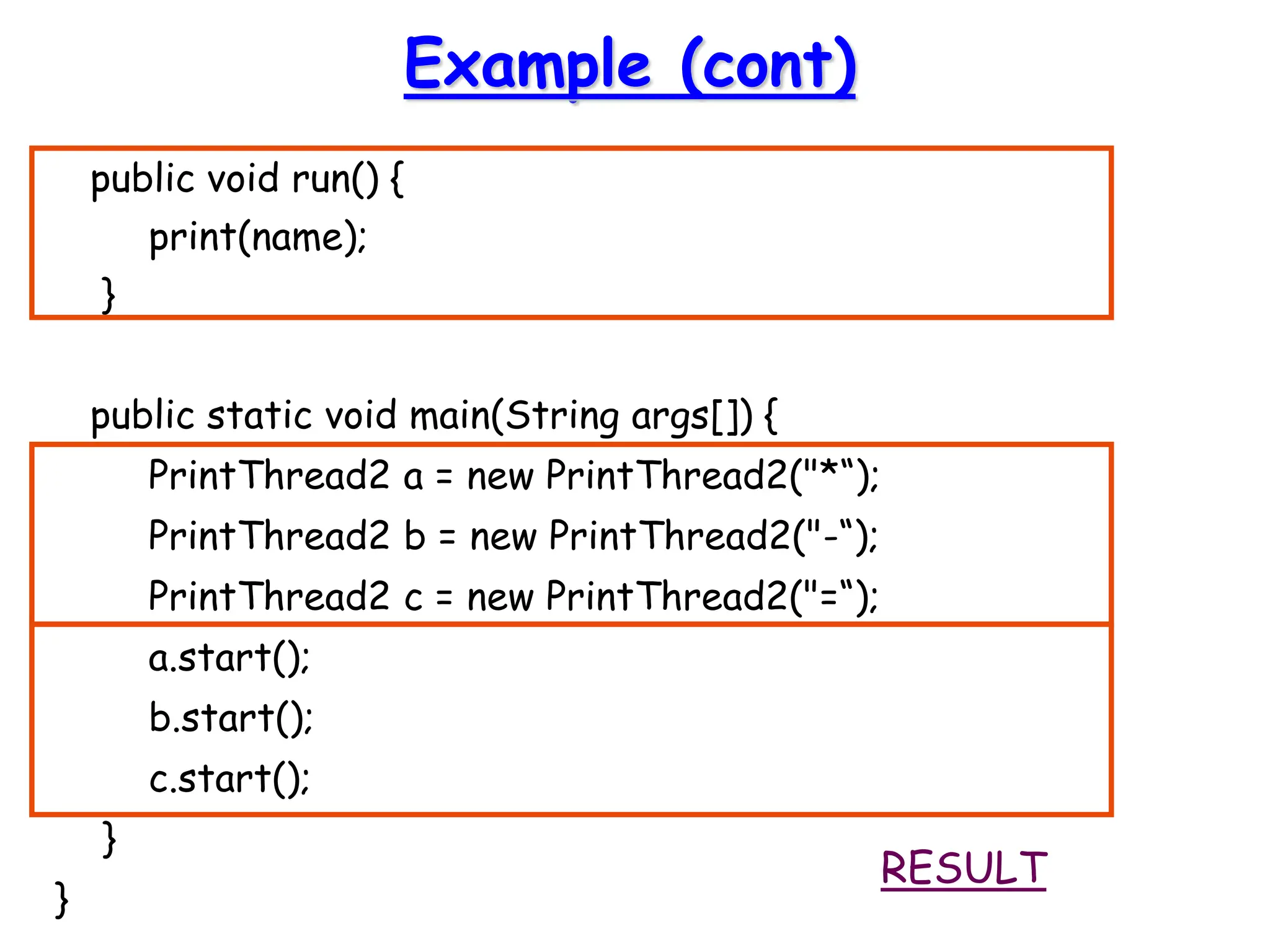 Example (cont)
public void run() {
print(name);
}
public static void main(String args[]) {
PrintThread2 a = new PrintThread2("*“);
PrintThread2 b = new PrintThread2("-“);
PrintThread2 c = new PrintThread2("=“);
a.start();
b.start();
c.start();
}
}
RESULT
 