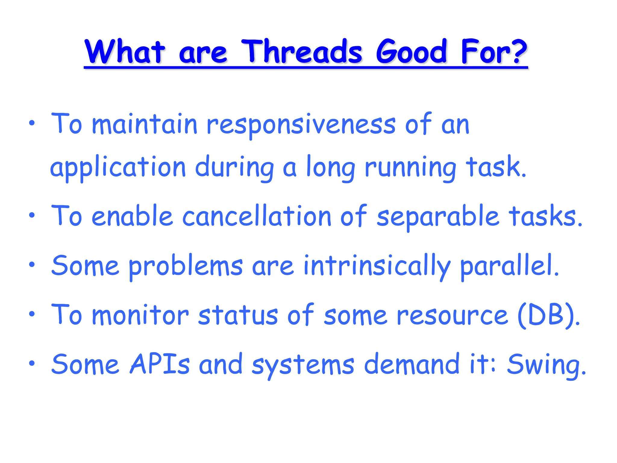 What are Threads Good For?
• To maintain responsiveness of an
application during a long running task.
• To enable cancellation of separable tasks.
• Some problems are intrinsically parallel.
• To monitor status of some resource (DB).
• Some APIs and systems demand it: Swing.
 