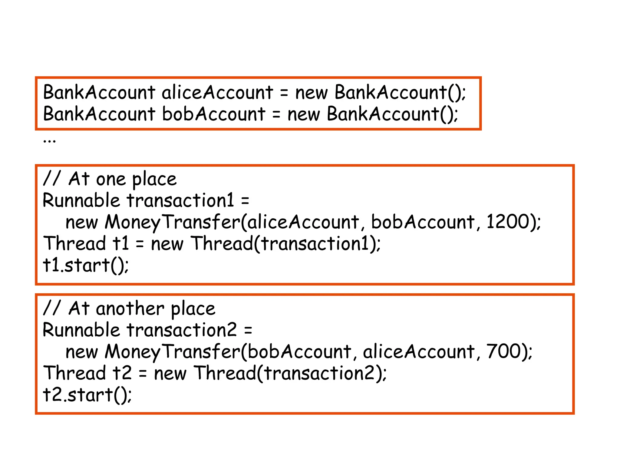 BankAccount aliceAccount = new BankAccount();
BankAccount bobAccount = new BankAccount();
...
// At one place
Runnable transaction1 =
new MoneyTransfer(aliceAccount, bobAccount, 1200);
Thread t1 = new Thread(transaction1);
t1.start();
// At another place
Runnable transaction2 =
new MoneyTransfer(bobAccount, aliceAccount, 700);
Thread t2 = new Thread(transaction2);
t2.start();
 