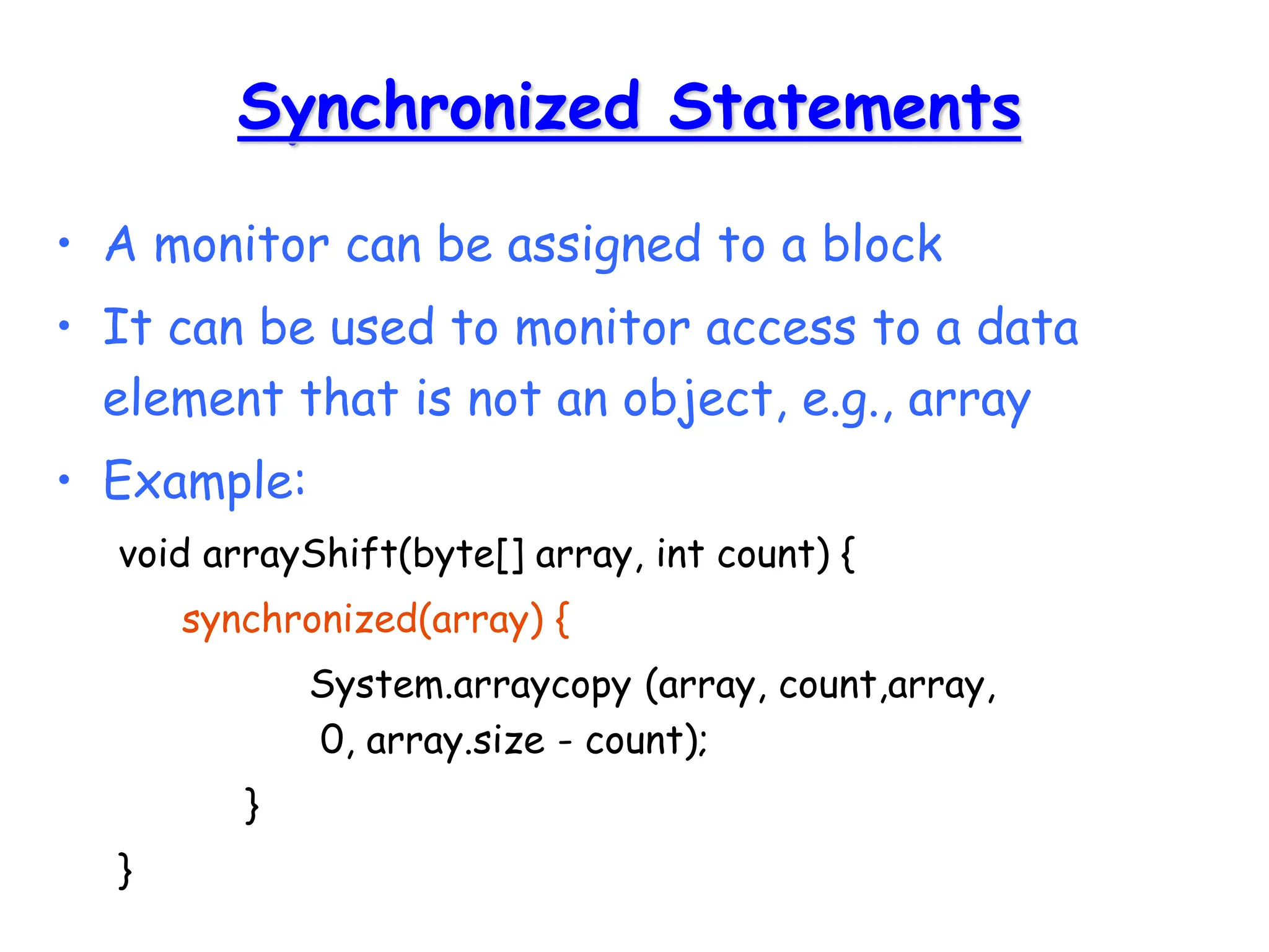 Synchronized Statements
• A monitor can be assigned to a block
• It can be used to monitor access to a data
element that is not an object, e.g., array
• Example:
void arrayShift(byte[] array, int count) {
synchronized(array) {
System.arraycopy (array, count,array,
0, array.size - count);
}
}
 