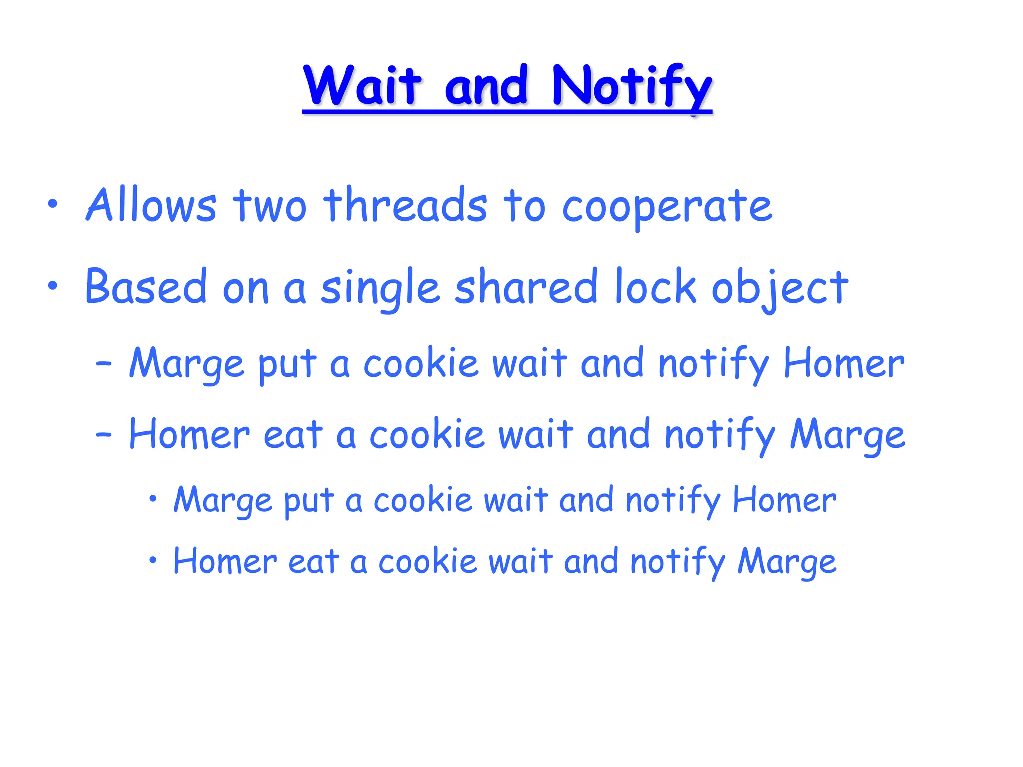 Wait and Notify
• Allows two threads to cooperate
• Based on a single shared lock object
– Marge put a cookie wait and notify Homer
– Homer eat a cookie wait and notify Marge
• Marge put a cookie wait and notify Homer
• Homer eat a cookie wait and notify Marge
 
