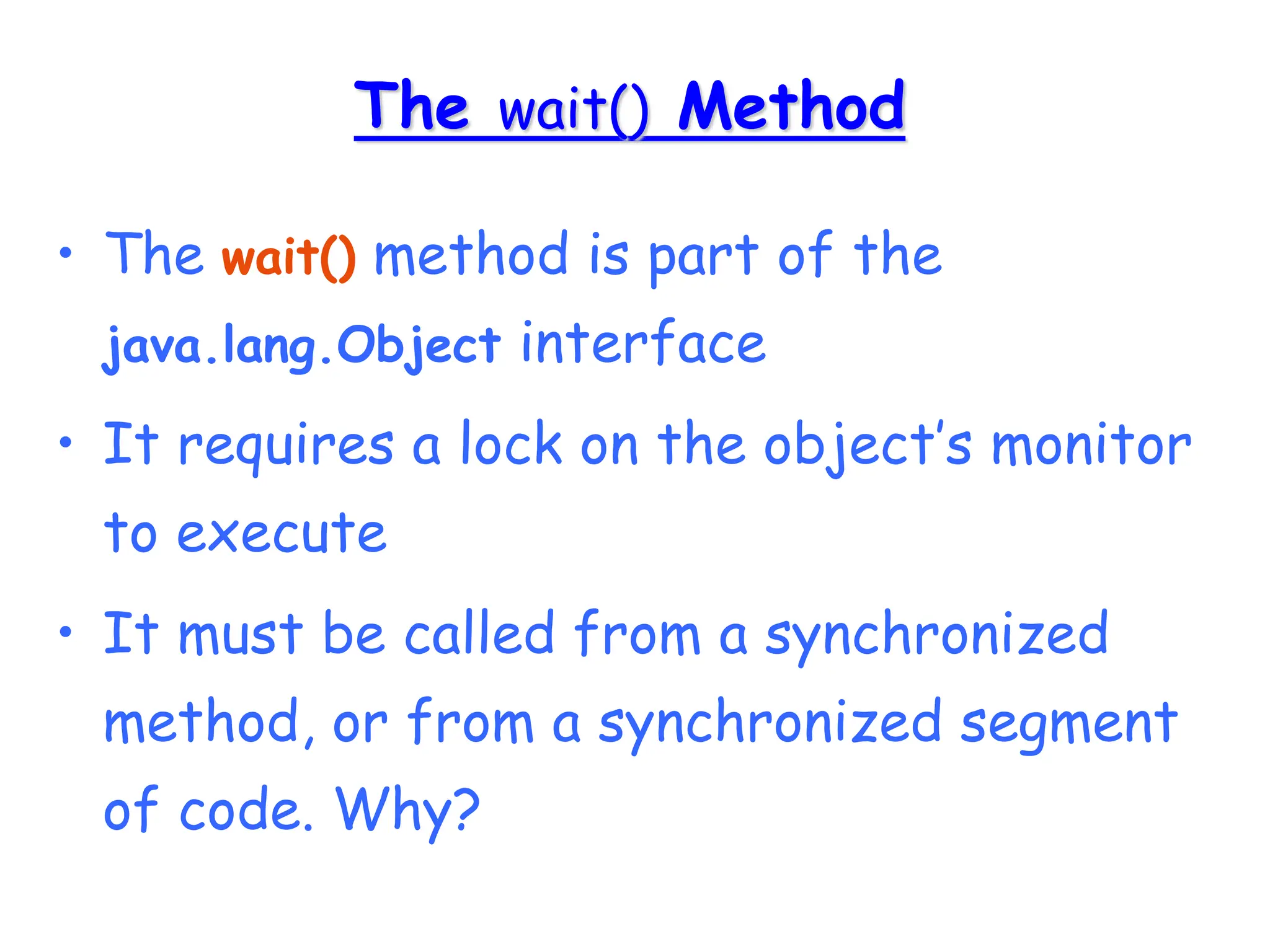 The wait() Method
• The wait() method is part of the
java.lang.Object interface
• It requires a lock on the object’s monitor
to execute
• It must be called from a synchronized
method, or from a synchronized segment
of code. Why?
 
