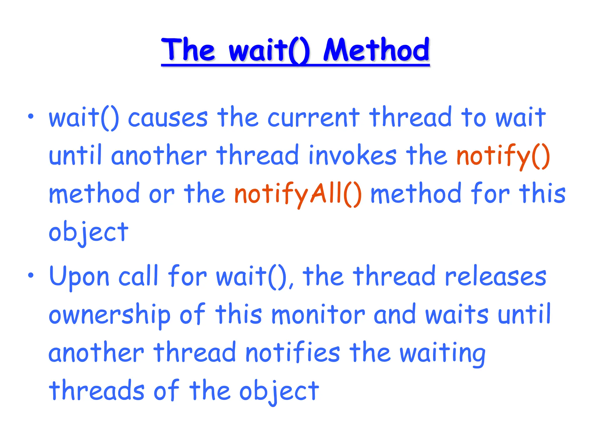 The wait() Method
• wait() causes the current thread to wait
until another thread invokes the notify()
method or the notifyAll() method for this
object
• Upon call for wait(), the thread releases
ownership of this monitor and waits until
another thread notifies the waiting
threads of the object
 