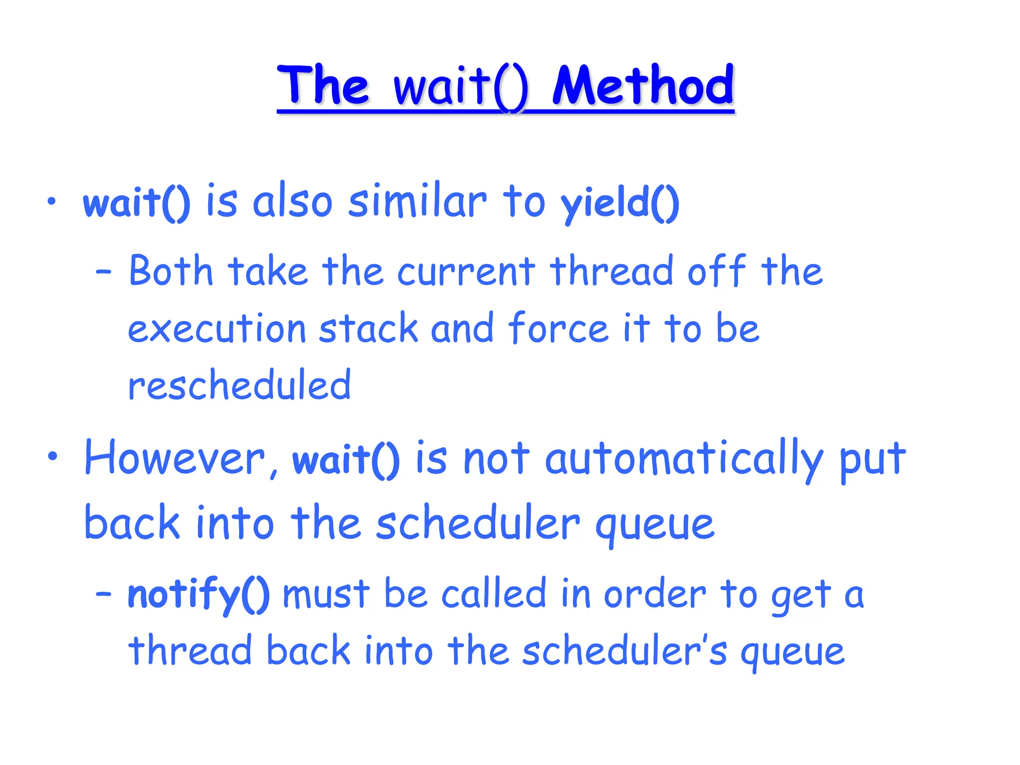 The wait() Method
• wait() is also similar to yield()
– Both take the current thread off the
execution stack and force it to be
rescheduled
• However, wait() is not automatically put
back into the scheduler queue
– notify() must be called in order to get a
thread back into the scheduler’s queue
 