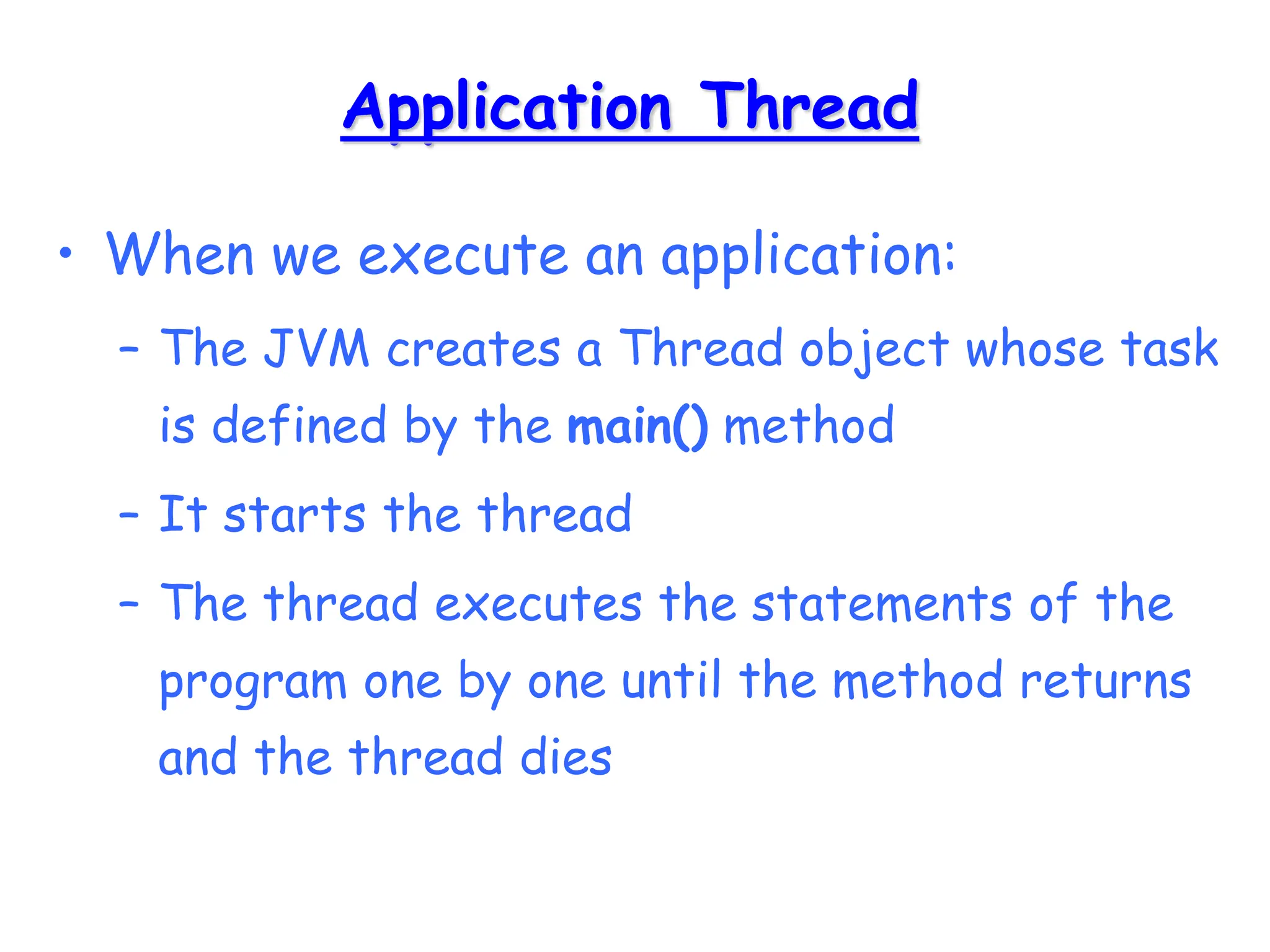Application Thread
• When we execute an application:
– The JVM creates a Thread object whose task
is defined by the main() method
– It starts the thread
– The thread executes the statements of the
program one by one until the method returns
and the thread dies
 