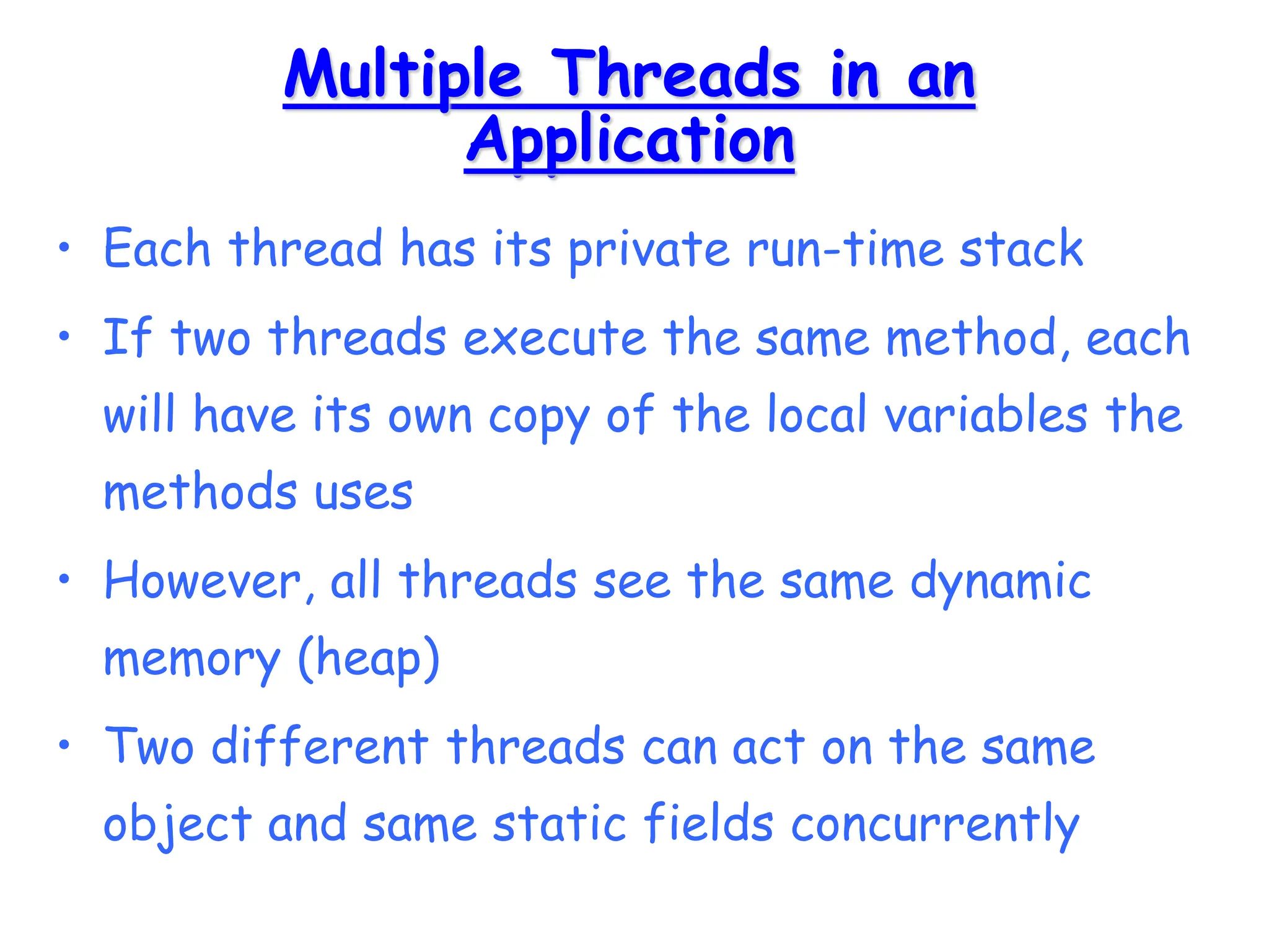 Multiple Threads in an
Application
• Each thread has its private run-time stack
• If two threads execute the same method, each
will have its own copy of the local variables the
methods uses
• However, all threads see the same dynamic
memory (heap)
• Two different threads can act on the same
object and same static fields concurrently
 