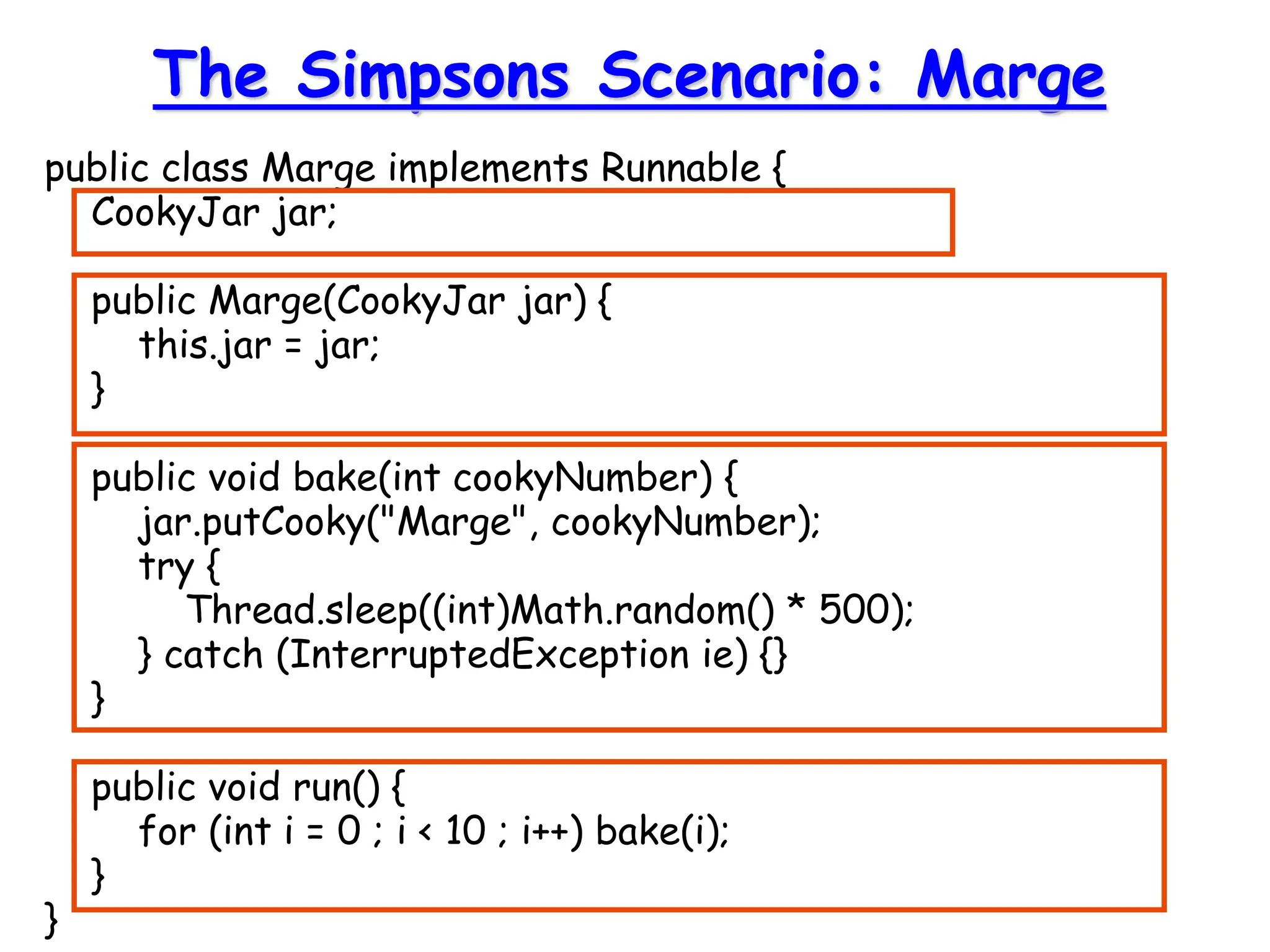 public class Marge implements Runnable {
CookyJar jar;
public Marge(CookyJar jar) {
this.jar = jar;
}
public void bake(int cookyNumber) {
jar.putCooky("Marge", cookyNumber);
try {
Thread.sleep((int)Math.random() * 500);
} catch (InterruptedException ie) {}
}
public void run() {
for (int i = 0 ; i < 10 ; i++) bake(i);
}
}
The Simpsons Scenario: Marge
 