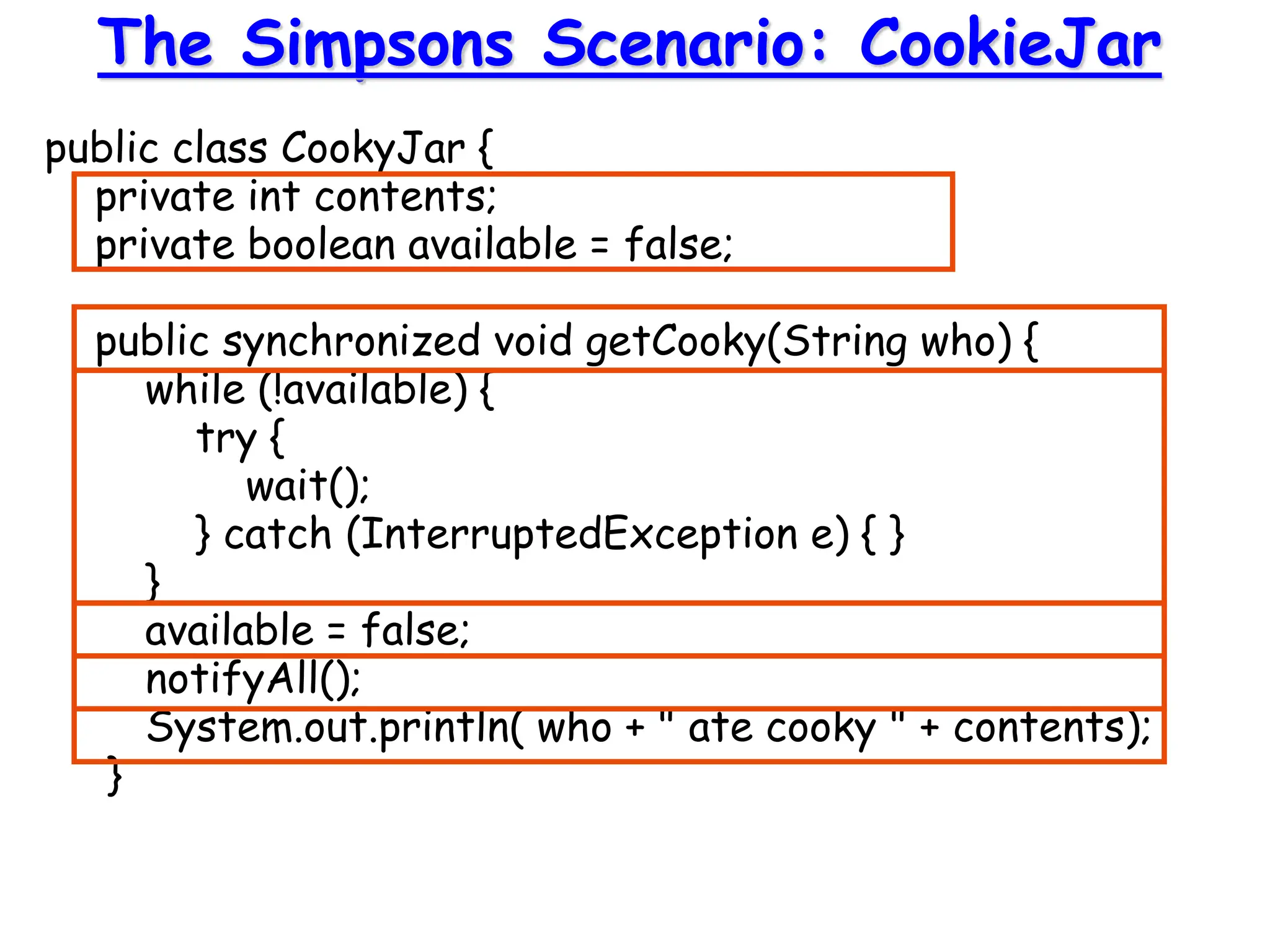 public class CookyJar {
private int contents;
private boolean available = false;
public synchronized void getCooky(String who) {
while (!available) {
try {
wait();
} catch (InterruptedException e) { }
}
available = false;
notifyAll();
System.out.println( who + " ate cooky " + contents);
}
The Simpsons Scenario: CookieJar
 
