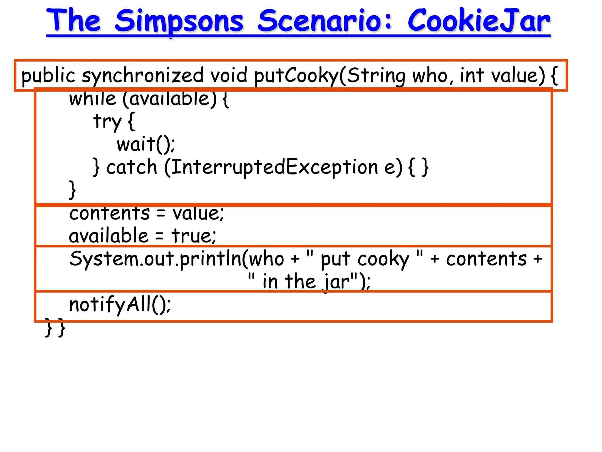public synchronized void putCooky(String who, int value) {
while (available) {
try {
wait();
} catch (InterruptedException e) { }
}
contents = value;
available = true;
System.out.println(who + " put cooky " + contents +
" in the jar");
notifyAll();
} }
The Simpsons Scenario: CookieJar
 