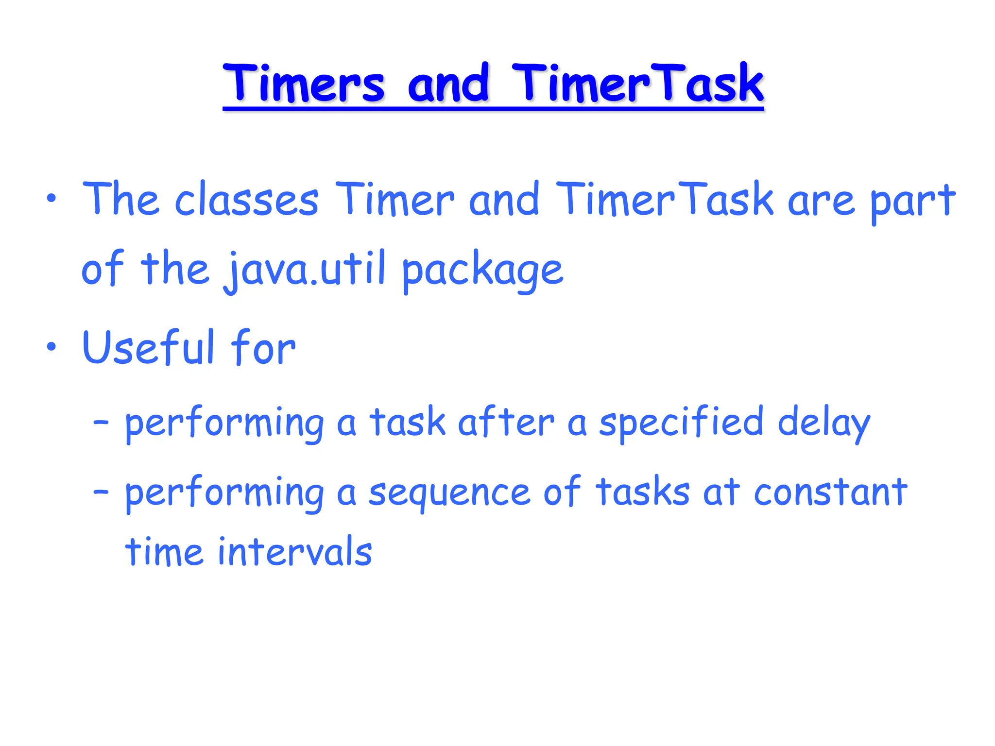 Timers and TimerTask
• The classes Timer and TimerTask are part
of the java.util package
• Useful for
– performing a task after a specified delay
– performing a sequence of tasks at constant
time intervals
 
