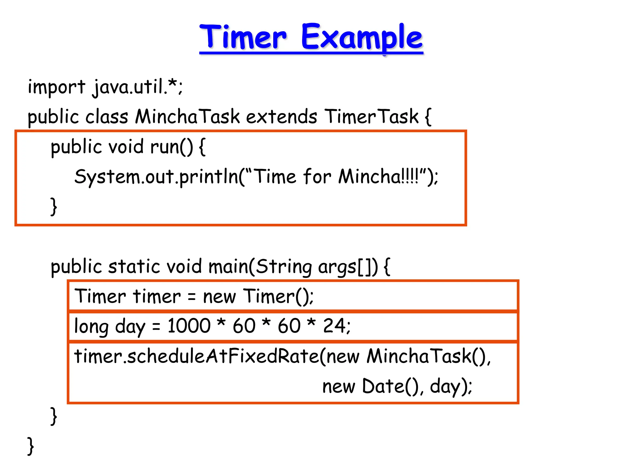 import java.util.*;
public class MinchaTask extends TimerTask {
public void run() {
System.out.println(“Time for Mincha!!!!”);
}
public static void main(String args[]) {
Timer timer = new Timer();
long day = 1000 * 60 * 60 * 24;
timer.scheduleAtFixedRate(new MinchaTask(),
new Date(), day);
}
}
Timer Example
 