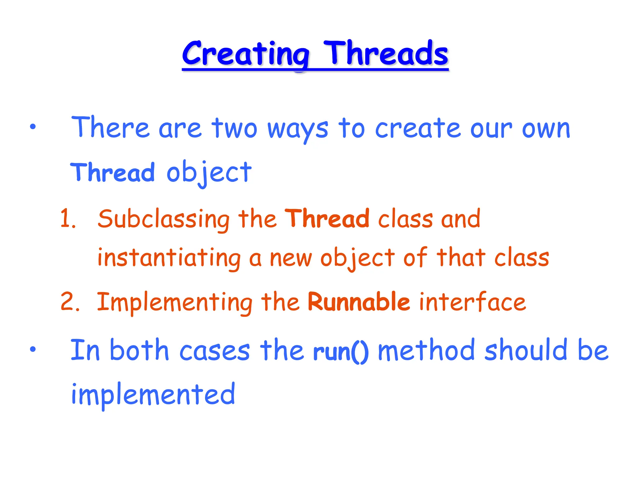 Creating Threads
• There are two ways to create our own
Thread object
1. Subclassing the Thread class and
instantiating a new object of that class
2. Implementing the Runnable interface
• In both cases the run() method should be
implemented
 