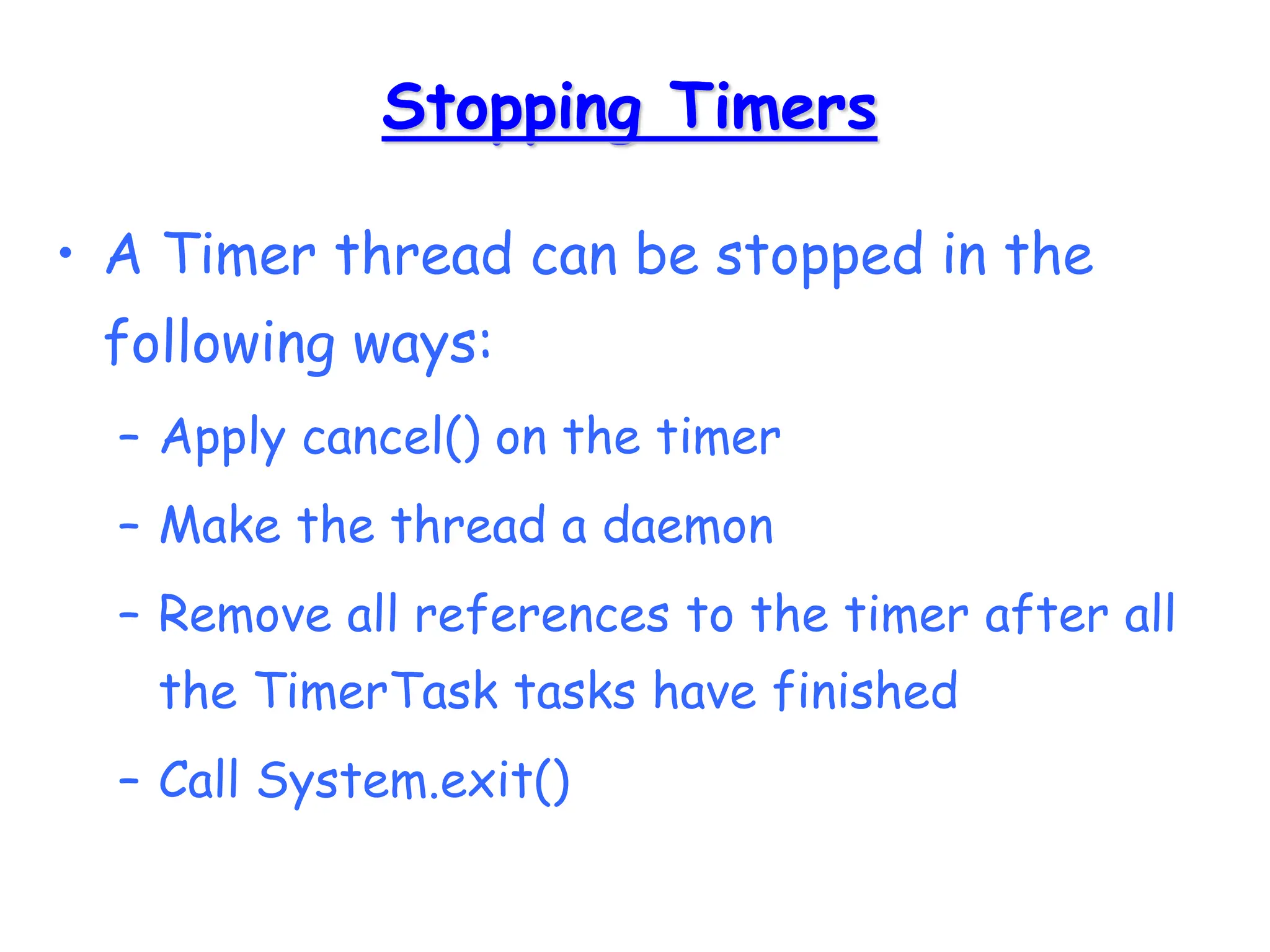 Stopping Timers
• A Timer thread can be stopped in the
following ways:
– Apply cancel() on the timer
– Make the thread a daemon
– Remove all references to the timer after all
the TimerTask tasks have finished
– Call System.exit()
 