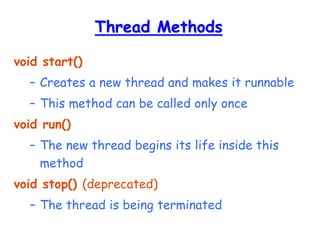 Thread Methods
void start()
– Creates a new thread and makes it runnable
– This method can be called only once
void run()
– The new thread begins its life inside this
method
void stop() (deprecated)
– The thread is being terminated
 