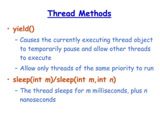 Thread Methods
• yield()
– Causes the currently executing thread object
to temporarily pause and allow other threads
to execute
– Allow only threads of the same priority to run
• sleep(int m)/sleep(int m,int n)
– The thread sleeps for m milliseconds, plus n
nanoseconds
 