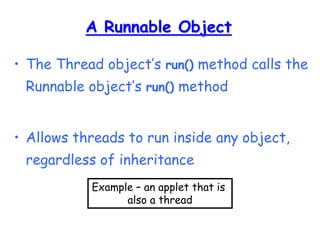 A Runnable Object
• The Thread object’s run() method calls the
Runnable object’s run() method
• Allows threads to run inside any object,
regardless of inheritance
Example – an applet that is
also a thread
 