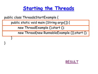 Starting the Threads
public class ThreadsStartExample {
public static void main (String argv[]) {
new ThreadExample ().start ();
new Thread(new RunnableExample ()).start ();
}
}
RESULT
 