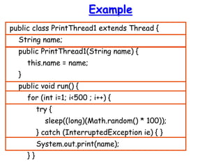Example
public class PrintThread1 extends Thread {
String name;
public PrintThread1(String name) {
this.name = name;
}
public void run() {
for (int i=1; i<500 ; i++) {
try {
sleep((long)(Math.random() * 100));
} catch (InterruptedException ie) { }
System.out.print(name);
} }
 