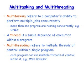 Multitasking and Multithreading
• Multitasking refers to a computer's ability to
perform multiple jobs concurrently
– more than one program are running concurrently, e.g.,
UNIX
• A thread is a single sequence of execution
within a program
• Multithreading refers to multiple threads of
control within a single program
– each program can run multiple threads of control
within it, e.g., Web Browser
 