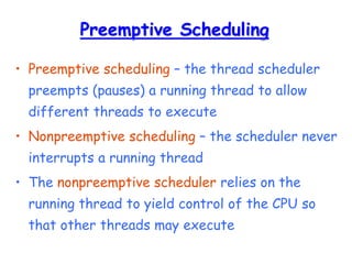 Preemptive Scheduling
• Preemptive scheduling – the thread scheduler
preempts (pauses) a running thread to allow
different threads to execute
• Nonpreemptive scheduling – the scheduler never
interrupts a running thread
• The nonpreemptive scheduler relies on the
running thread to yield control of the CPU so
that other threads may execute
 