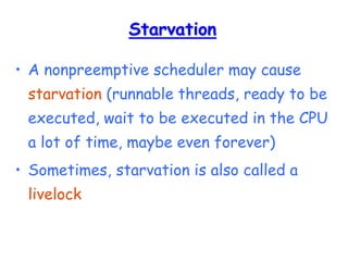 Starvation
• A nonpreemptive scheduler may cause
starvation (runnable threads, ready to be
executed, wait to be executed in the CPU
a lot of time, maybe even forever)
• Sometimes, starvation is also called a
livelock
 