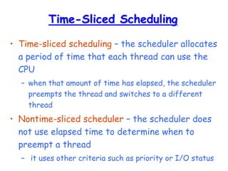 Time-Sliced Scheduling
• Time-sliced scheduling – the scheduler allocates
a period of time that each thread can use the
CPU
– when that amount of time has elapsed, the scheduler
preempts the thread and switches to a different
thread
• Nontime-sliced scheduler – the scheduler does
not use elapsed time to determine when to
preempt a thread
– it uses other criteria such as priority or I/O status
 