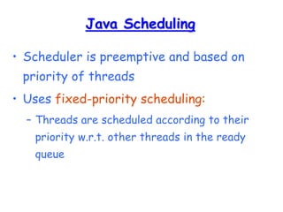 Java Scheduling
• Scheduler is preemptive and based on
priority of threads
• Uses fixed-priority scheduling:
– Threads are scheduled according to their
priority w.r.t. other threads in the ready
queue
 