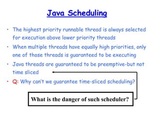 Java Scheduling
• The highest priority runnable thread is always selected
for execution above lower priority threads
• When multiple threads have equally high priorities, only
one of those threads is guaranteed to be executing
• Java threads are guaranteed to be preemptive-but not
time sliced
• Q: Why can’t we guarantee time-sliced scheduling?
What is the danger of such scheduler?
 