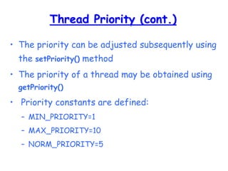 Thread Priority (cont.)
• The priority can be adjusted subsequently using
the setPriority() method
• The priority of a thread may be obtained using
getPriority()
• Priority constants are defined:
– MIN_PRIORITY=1
– MAX_PRIORITY=10
– NORM_PRIORITY=5
 